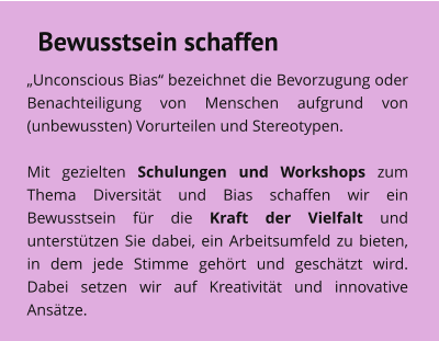 Bewusstsein schaffen „Unconscious Bias“ bezeichnet die Bevorzugung oder Benachteiligung von Menschen aufgrund von (unbewussten) Vorurteilen und Stereotypen.   Mit gezielten Schulungen und Workshops zum Thema Diversität und Bias schaffen wir ein Bewusstsein für die Kraft der Vielfalt und unterstützen Sie dabei, ein Arbeitsumfeld zu bieten, in dem jede Stimme gehört und geschätzt wird. Dabei setzen wir auf Kreativität und innovative Ansätze.