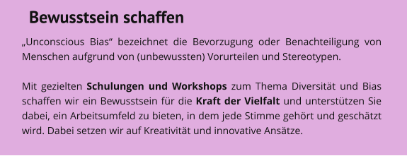 Bewusstsein schaffen „Unconscious Bias“ bezeichnet die Bevorzugung oder Benachteiligung von Menschen aufgrund von (unbewussten) Vorurteilen und Stereotypen.   Mit gezielten Schulungen und Workshops zum Thema Diversität und Bias schaffen wir ein Bewusstsein für die Kraft der Vielfalt und unterstützen Sie dabei, ein Arbeitsumfeld zu bieten, in dem jede Stimme gehört und geschätzt wird. Dabei setzen wir auf Kreativität und innovative Ansätze.